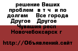 решение Ваших проблем (в т.ч. и по долгам) - Все города Другое » Другое   . Чувашия респ.,Новочебоксарск г.